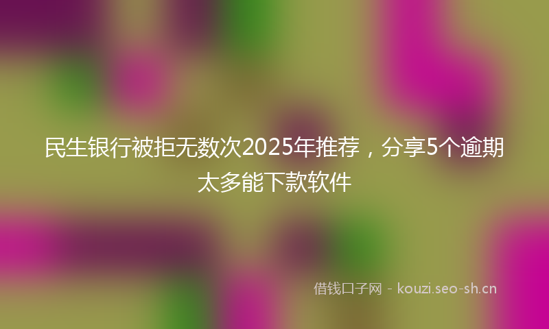 民生银行被拒无数次2025年推荐，分享5个逾期太多能下款软件