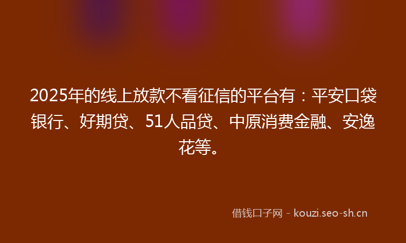 2025年的线上放款不看征信的平台有：平安口袋银行、好期贷、51人品贷、中原消费金融、安逸花等。