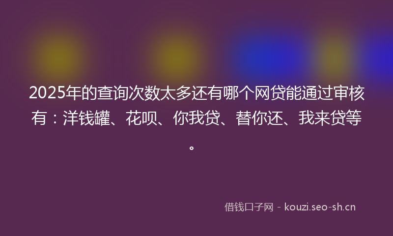 2025年的查询次数太多还有哪个网贷能通过审核有：洋钱罐、花呗、你我贷、替你还、我来贷等。