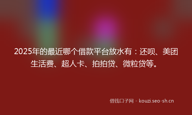 2025年的最近哪个借款平台放水有：还呗、美团生活费、超人卡、拍拍贷、微粒贷等。