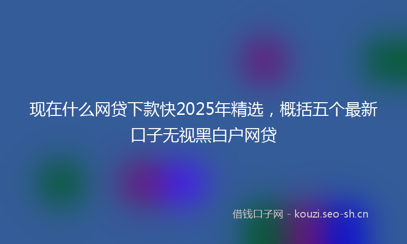 现在什么网贷下款快2025年精选，概括五个最新口子无视黑白户网贷
