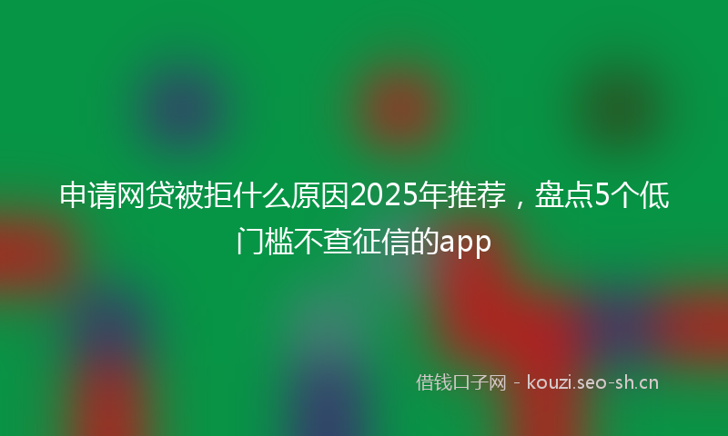 申请网贷被拒什么原因2025年推荐，盘点5个低门槛不查征信的app
