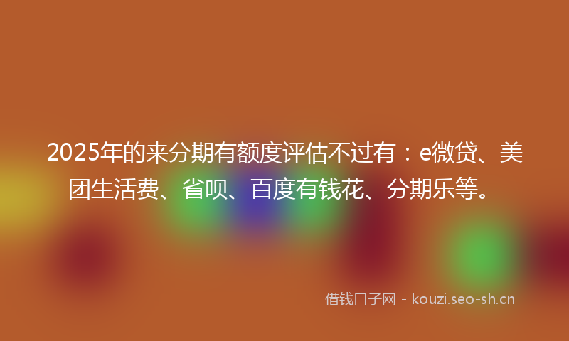 2025年的来分期有额度评估不过有：e微贷、美团生活费、省呗、百度有钱花、分期乐等。