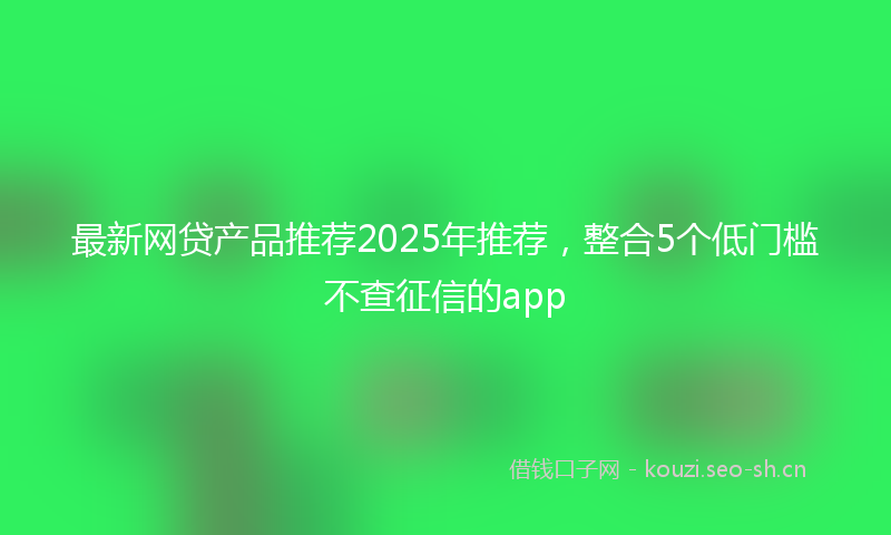 最新网贷产品推荐2025年推荐，整合5个低门槛不查征信的app