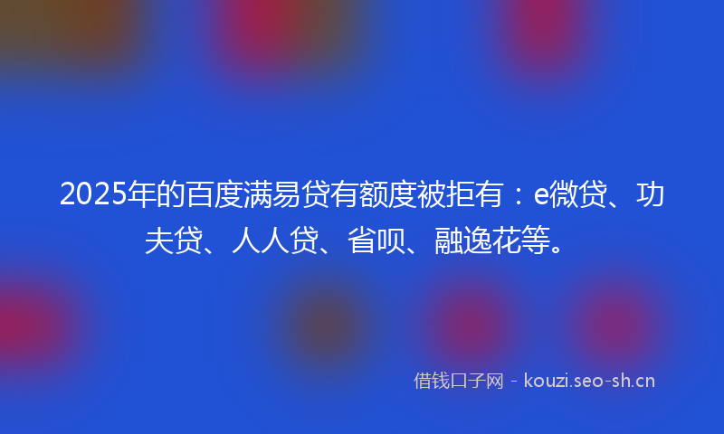 2025年的百度满易贷有额度被拒有：e微贷、功夫贷、人人贷、省呗、融逸花等。