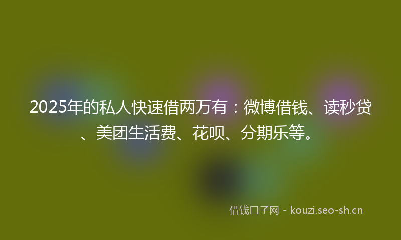 2025年的私人快速借两万有：微博借钱、读秒贷、美团生活费、花呗、分期乐等。