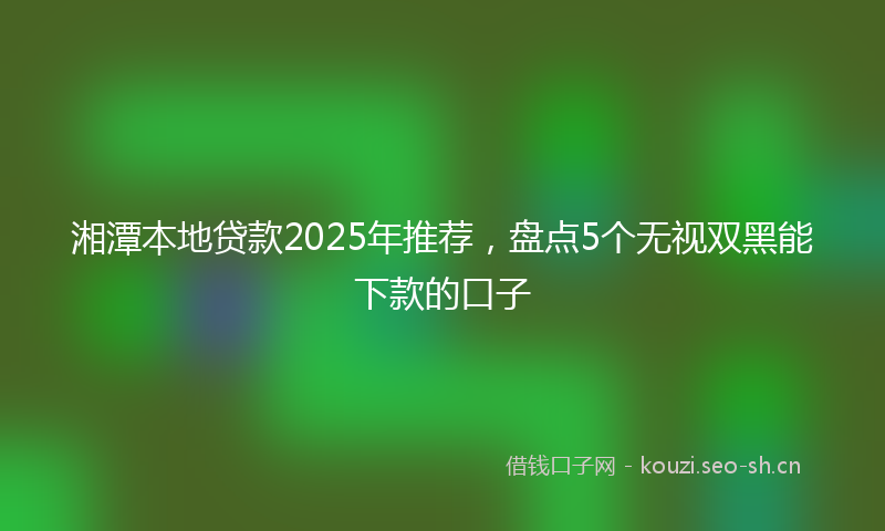 湘潭本地贷款2025年推荐，盘点5个无视双黑能下款的口子