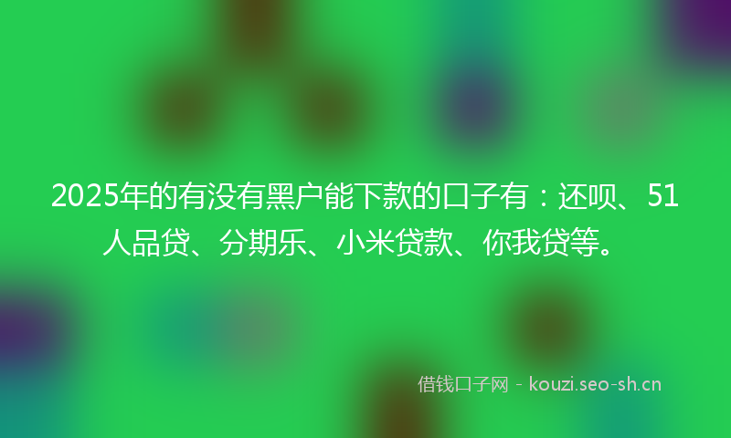 2025年的有没有黑户能下款的口子有：还呗、51人品贷、分期乐、小米贷款、你我贷等。