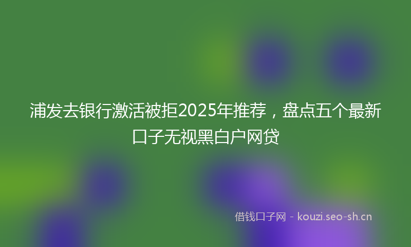 浦发去银行激活被拒2025年推荐，盘点五个最新口子无视黑白户网贷