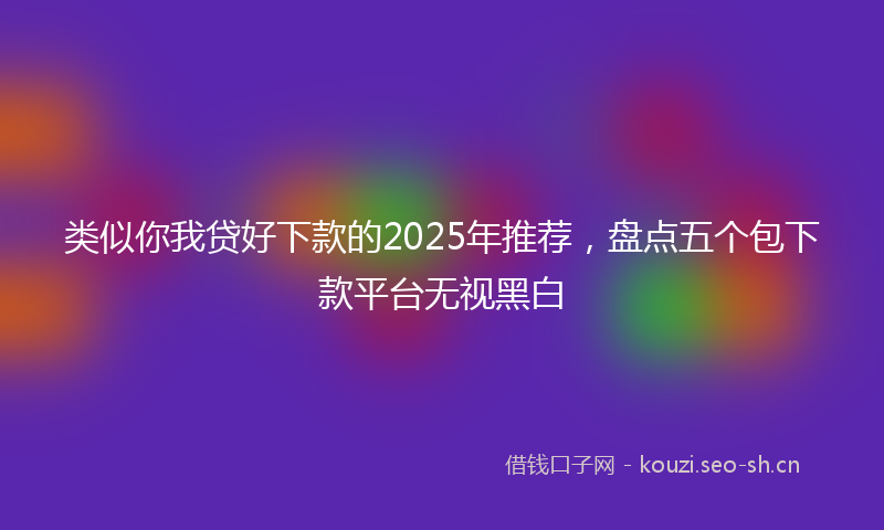 类似你我贷好下款的2025年推荐，盘点五个包下款平台无视黑白