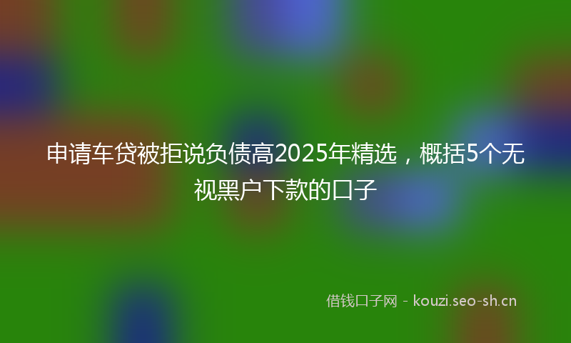 申请车贷被拒说负债高2025年精选，概括5个无视黑户下款的口子