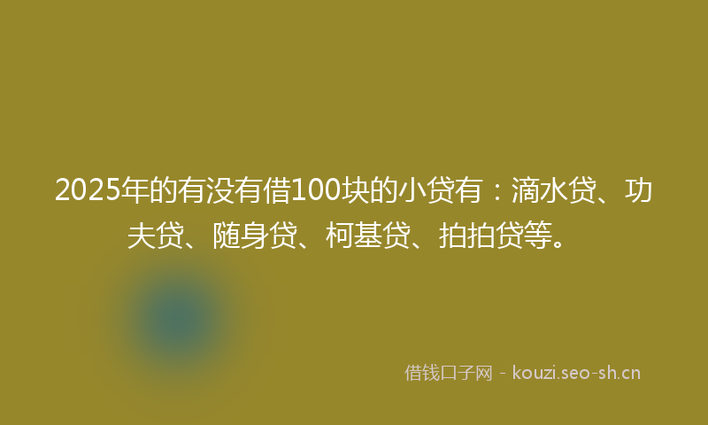 2025年的有没有借100块的小贷有：滴水贷、功夫贷、随身贷、柯基贷、拍拍贷等。