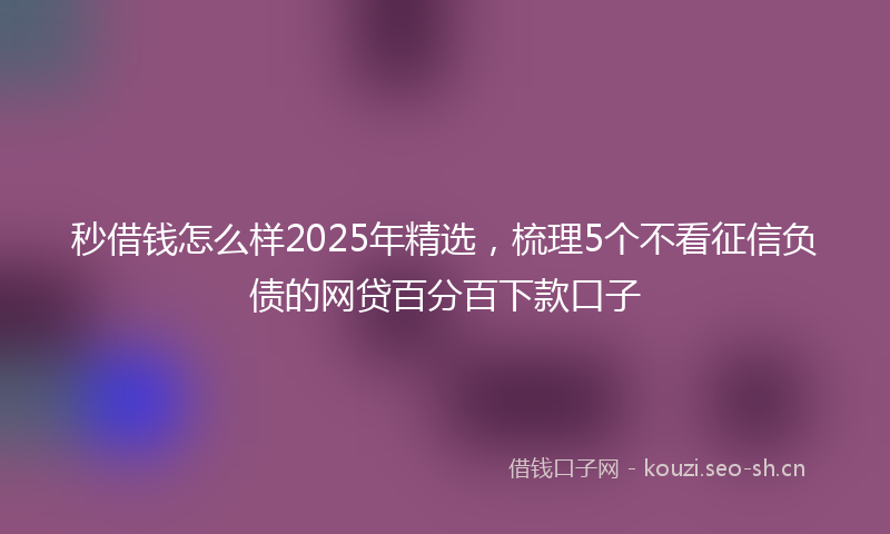 秒借钱怎么样2025年精选,梳理5个不看征信负债的网贷百分百下款口子
