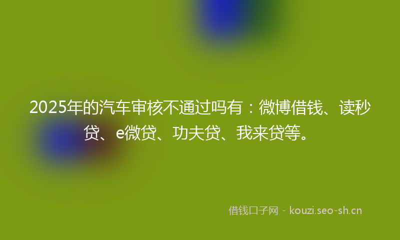 2025年的汽车审核不通过吗有：微博借钱、读秒贷、e微贷、功夫贷、我来贷等。