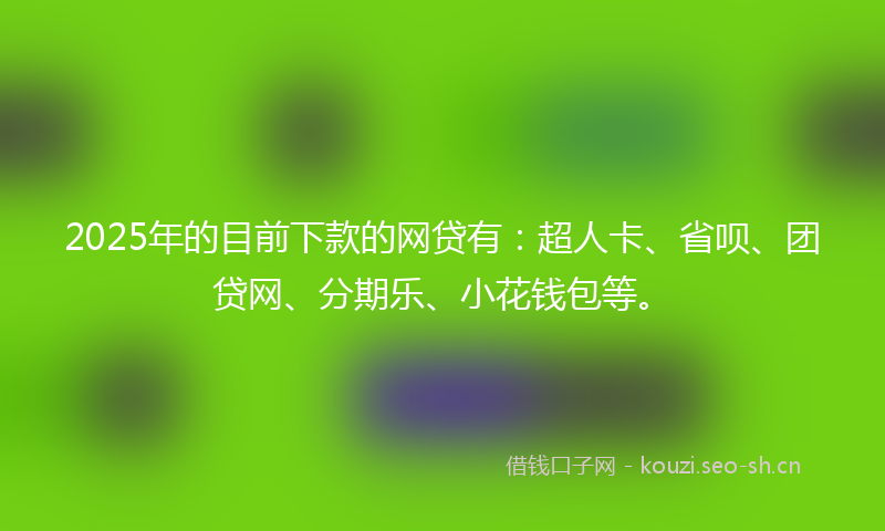 2025年的目前下款的网贷有：超人卡、省呗、团贷网、分期乐、小花钱包等。