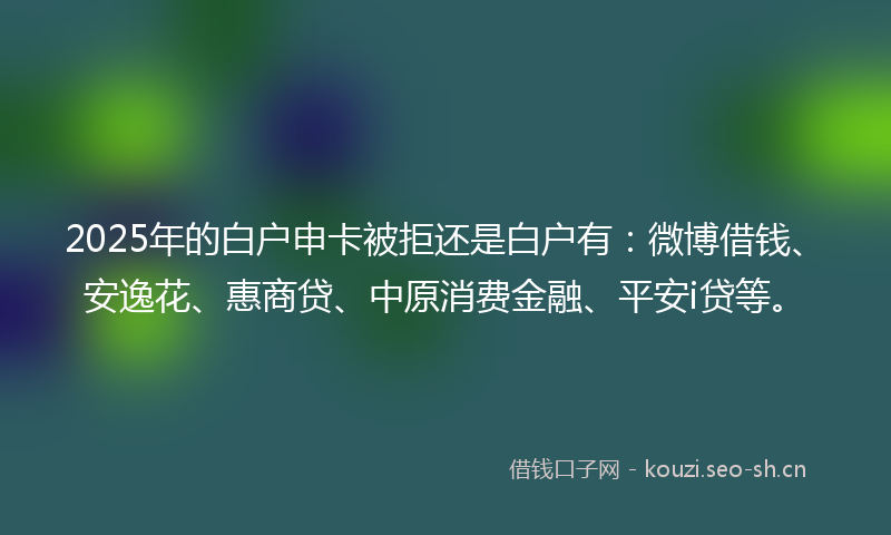 2025年的白户申卡被拒还是白户有：微博借钱、安逸花、惠商贷、中原消费金融、平安i贷等。