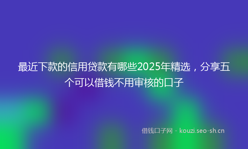 最近下款的信用贷款有哪些2025年精选，分享五个可以借钱不用审核的口子