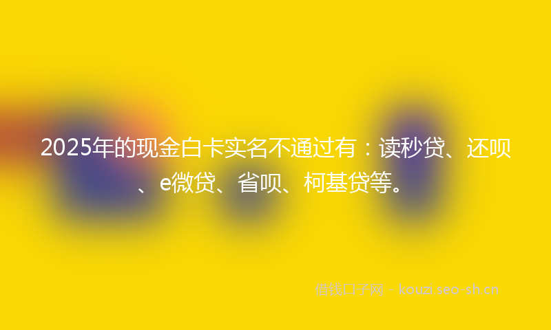 2025年的现金白卡实名不通过有：读秒贷、还呗、e微贷、省呗、柯基贷等。