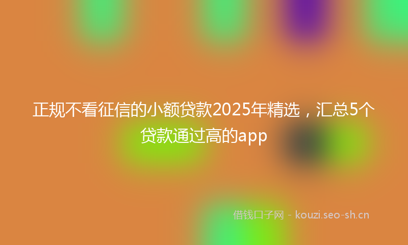 正规不看征信的小额贷款2025年精选，汇总5个贷款通过高的app