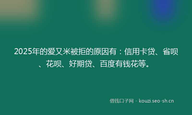 2025年的爱又米被拒的原因有：信用卡贷、省呗、花呗、好期贷、百度有钱花等。