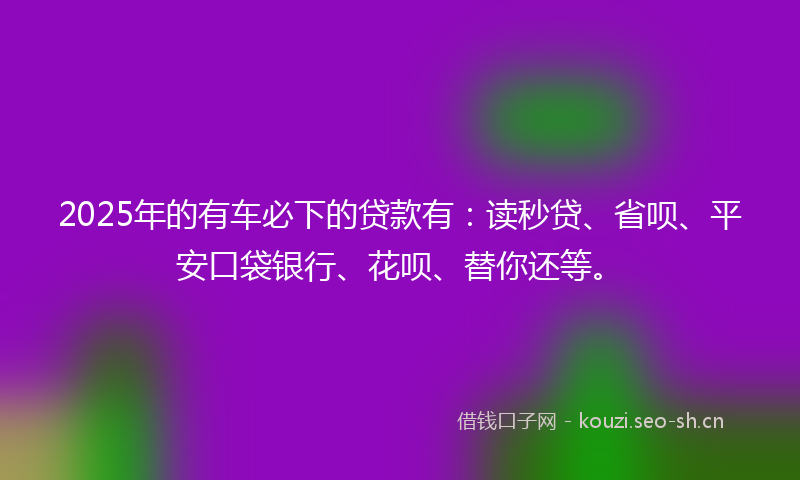 2025年的有车必下的贷款有：读秒贷、省呗、平安口袋银行、花呗、替你还等。