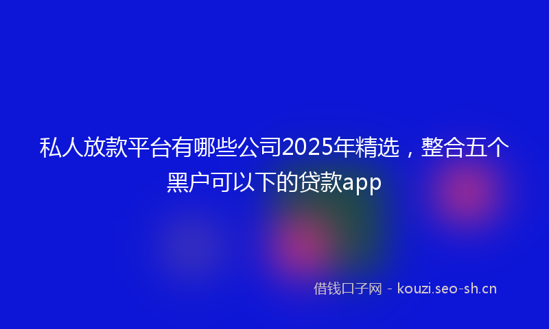 私人放款平台有哪些公司2025年精选，整合五个黑户可以下的贷款app