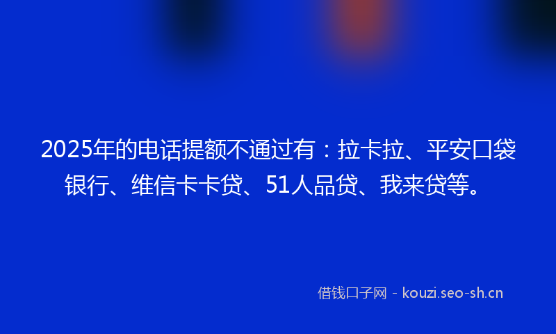 2025年的电话提额不通过有：拉卡拉、平安口袋银行、维信卡卡贷、51人品贷、我来贷等。