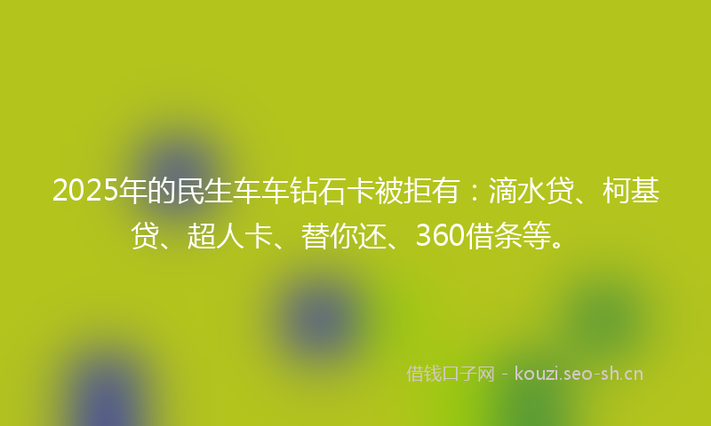 2025年的民生车车钻石卡被拒有：滴水贷、柯基贷、超人卡、替你还、360借条等。