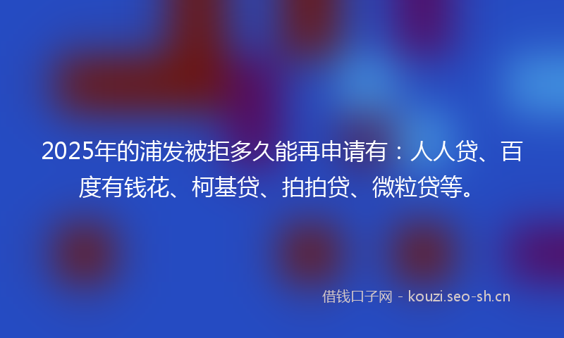2025年的浦发被拒多久能再申请有:人人贷、百度有钱花、柯基贷、拍拍贷、微粒贷等。