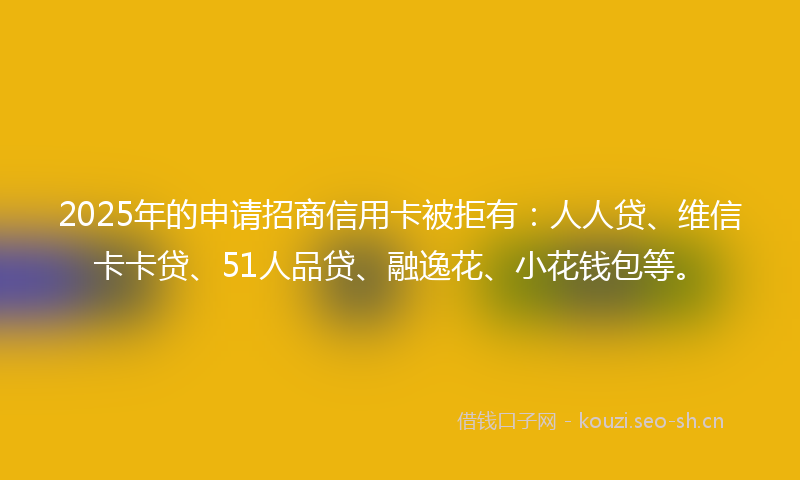 2025年的申请招商信用卡被拒有：人人贷、维信卡卡贷、51人品贷、融逸花、小花钱包等。