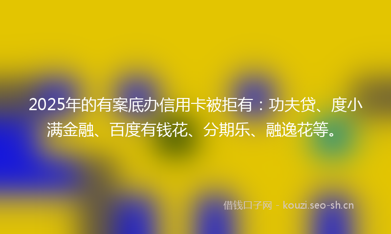 2025年的有案底办信用卡被拒有：功夫贷、度小满金融、百度有钱花、分期乐、融逸花等。
