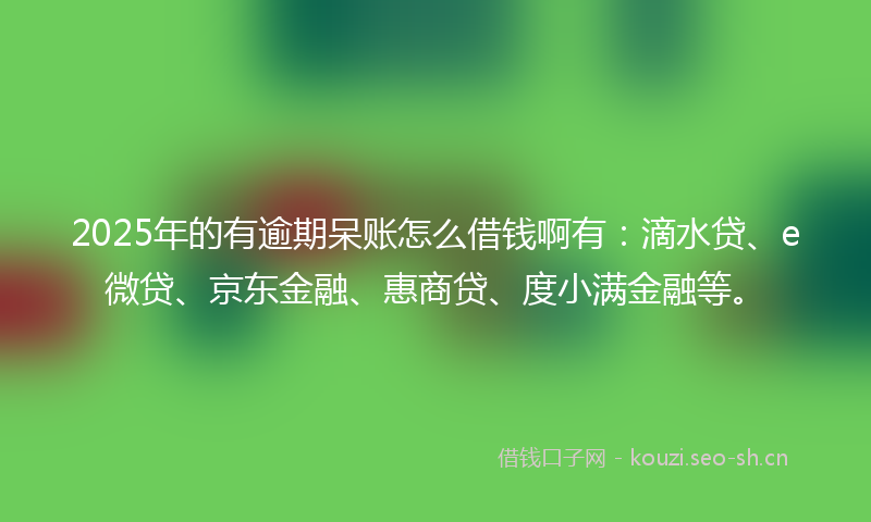 2025年的有逾期呆账怎么借钱啊有：滴水贷、e微贷、京东金融、惠商贷、度小满金融等。