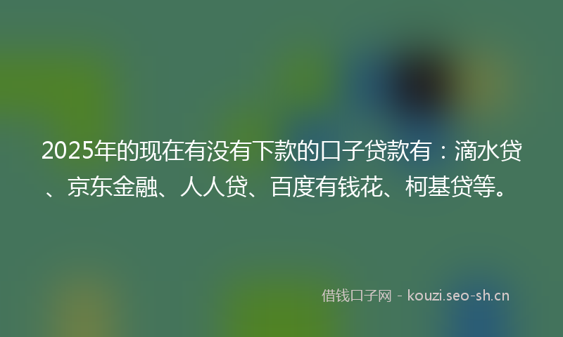 2025年的现在有没有下款的口子贷款有：滴水贷、京东金融、人人贷、百度有钱花、柯基贷等。