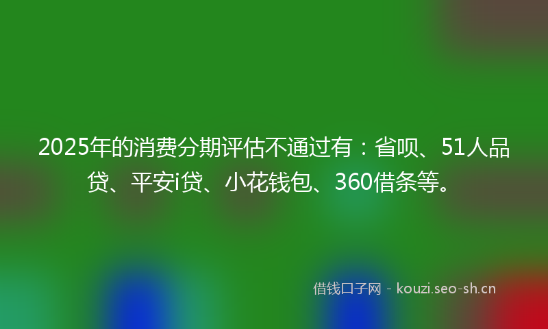 2025年的消费分期评估不通过有：省呗、51人品贷、平安i贷、小花钱包、360借条等。