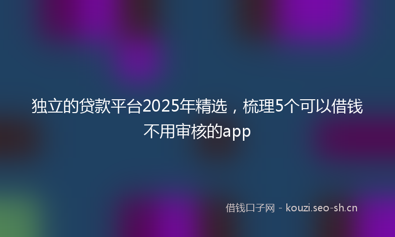 独立的贷款平台2025年精选，梳理5个可以借钱不用审核的app