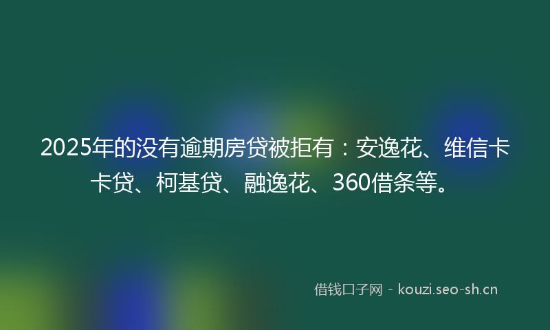 2025年的没有逾期房贷被拒有：安逸花、维信卡卡贷、柯基贷、融逸花、360借条等。