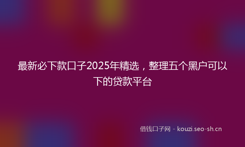 最新必下款口子2025年精选，整理五个黑户可以下的贷款平台