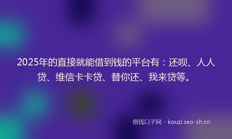 2025年的直接就能借到钱的平台有：还呗、人人贷、维信卡卡贷、替你还、我来贷等。