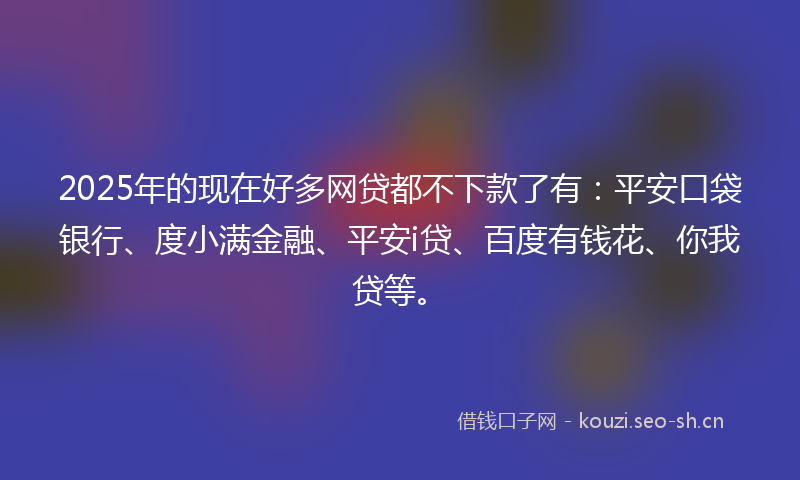 2025年的现在好多网贷都不下款了有：平安口袋银行、度小满金融、平安i贷、百度有钱花、你我贷等。