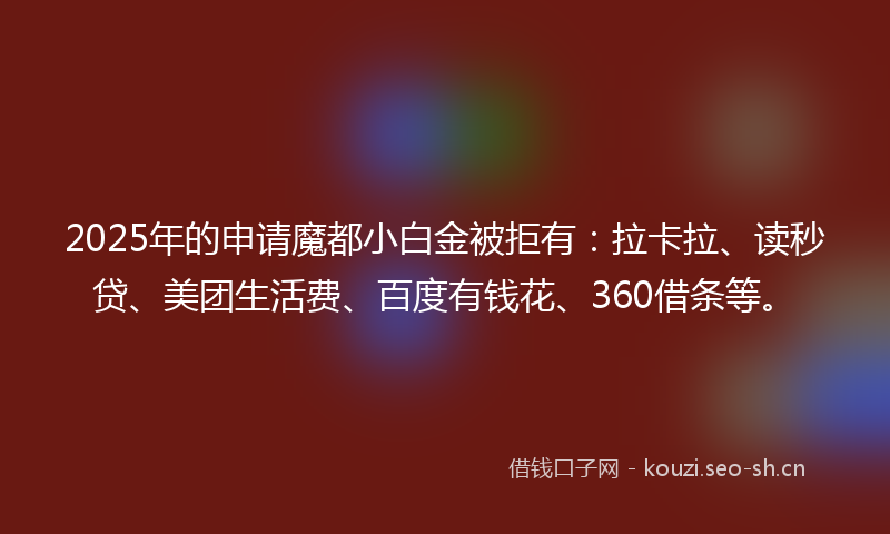 2025年的申请魔都小白金被拒有：拉卡拉、读秒贷、美团生活费、百度有钱花、360借条等。