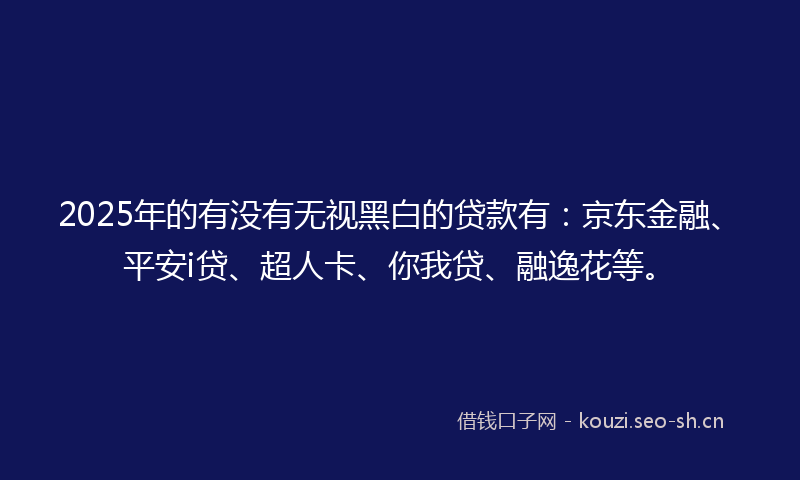 2025年的有没有无视黑白的贷款有：京东金融、平安i贷、超人卡、你我贷、融逸花等。