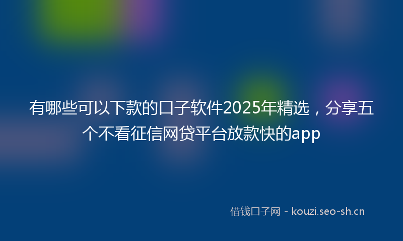 有哪些可以下款的口子软件2025年精选，分享五个不看征信网贷平台放款快的app