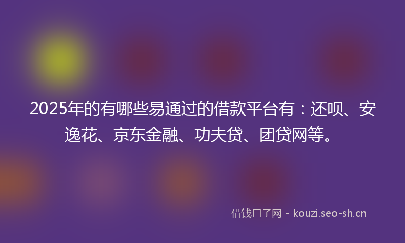 2025年的有哪些易通过的借款平台有：还呗、安逸花、京东金融、功夫贷、团贷网等。