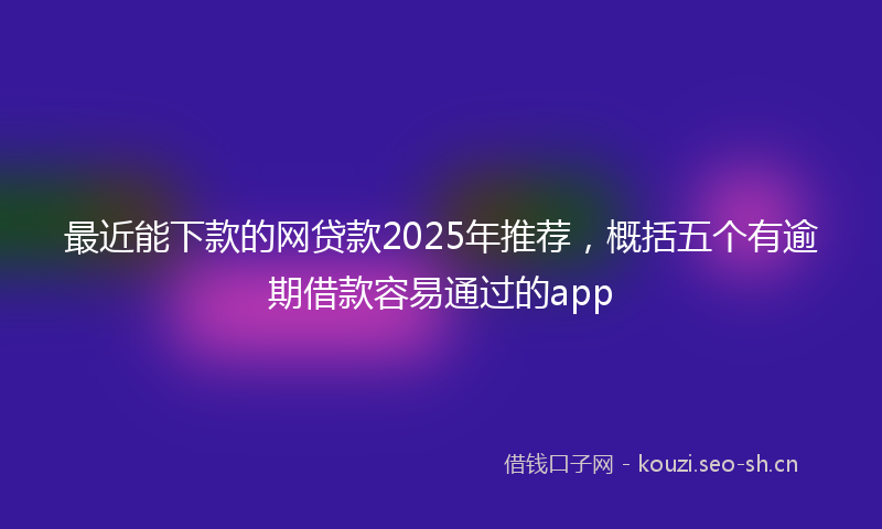 最近能下款的网贷款2025年推荐，概括五个有逾期借款容易通过的app