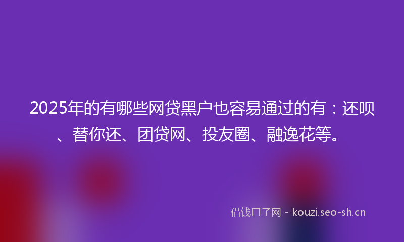 2025年的有哪些网贷黑户也容易通过的有：还呗、替你还、团贷网、投友圈、融逸花等。