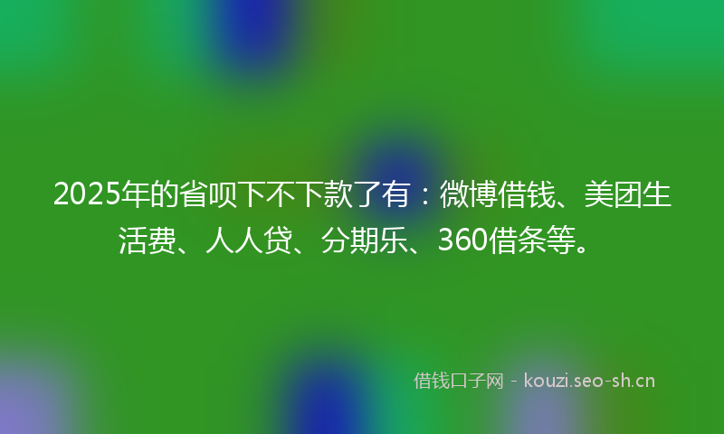 2025年的省呗下不下款了有：微博借钱、美团生活费、人人贷、分期乐、360借条等。