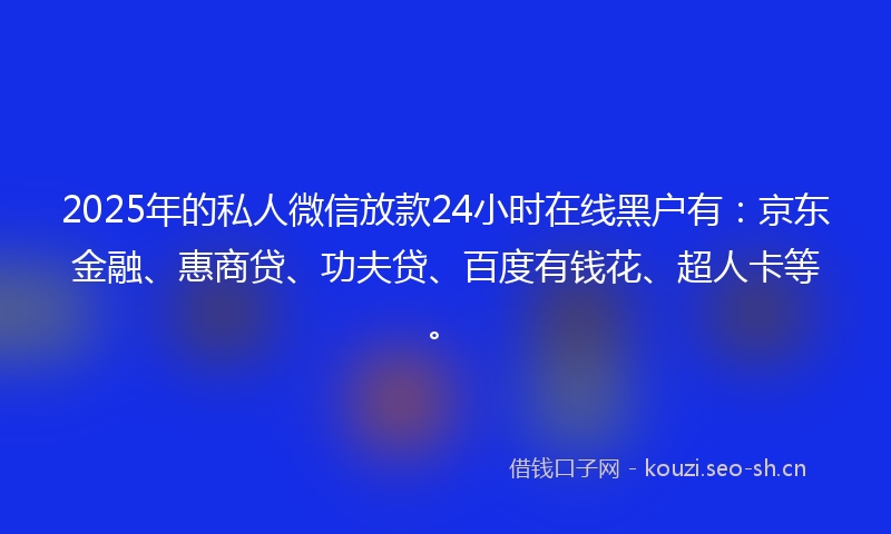 2025年的私人微信放款24小时在线黑户有：京东金融、惠商贷、功夫贷、百度有钱花、超人卡等。