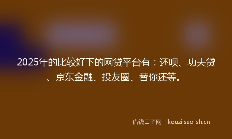 2025年的比较好下的网贷平台有：还呗、功夫贷、京东金融、投友圈、替你还等。