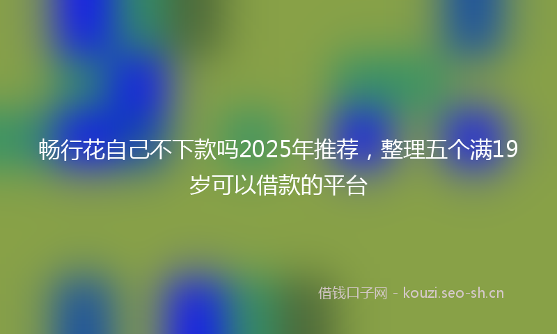畅行花自己不下款吗2025年推荐，整理五个满19岁可以借款的平台