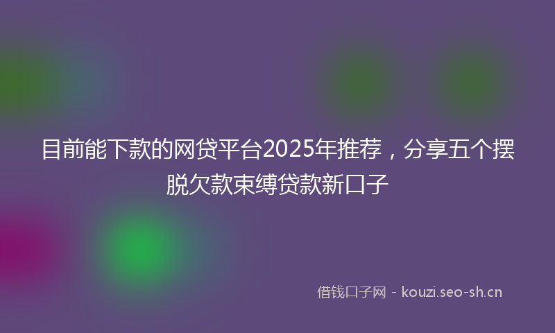 目前能下款的网贷平台2025年推荐，分享五个摆脱欠款束缚贷款新口子